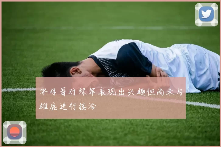 字母哥对绿军表现出兴趣但尚未与雄鹿进行接洽